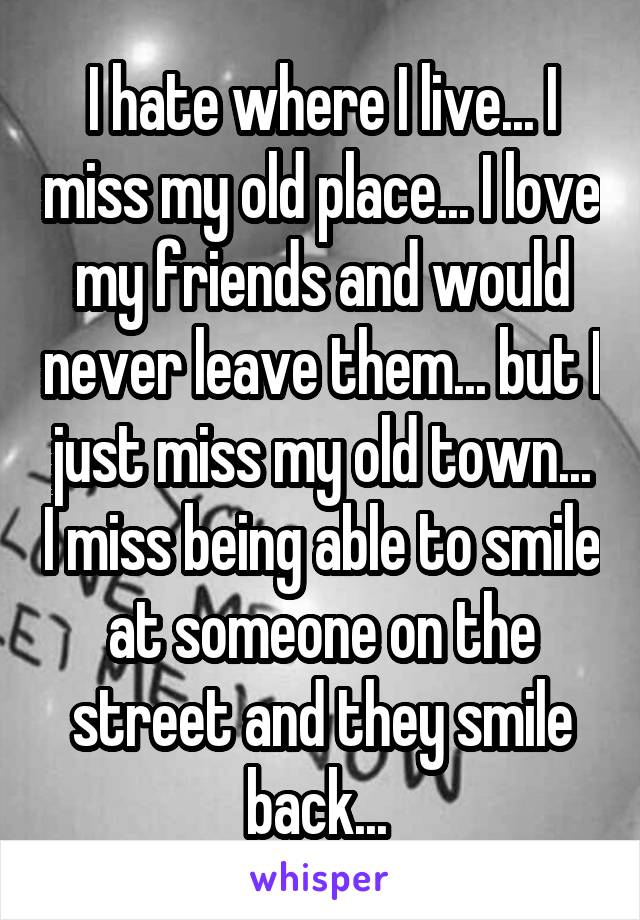 I hate where I live... I miss my old place... I love my friends and would never leave them... but I just miss my old town... I miss being able to smile at someone on the street and they smile back... 