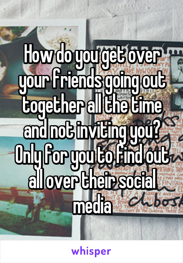 How do you get over your friends going out together all the time and not inviting you? Only for you to find out all over their social media