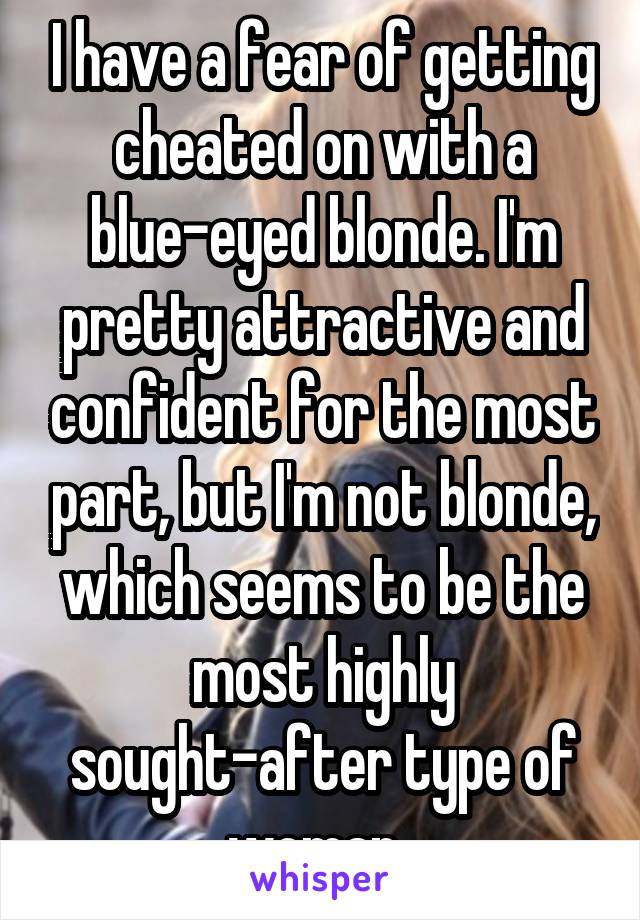 I have a fear of getting cheated on with a blue-eyed blonde. I'm pretty attractive and confident for the most part, but I'm not blonde, which seems to be the most highly sought-after type of woman. 