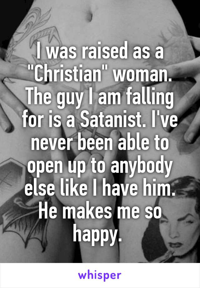 I was raised as a "Christian" woman. The guy I am falling for is a Satanist. I've never been able to open up to anybody else like I have him. He makes me so happy. 