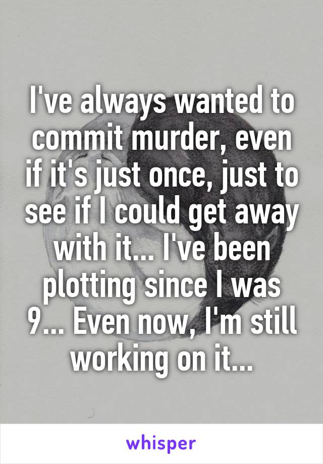 I've always wanted to commit murder, even if it's just once, just to see if I could get away with it... I've been plotting since I was 9... Even now, I'm still working on it...