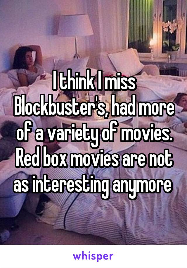 I think I miss Blockbuster's, had more of a variety of movies. Red box movies are not as interesting anymore 