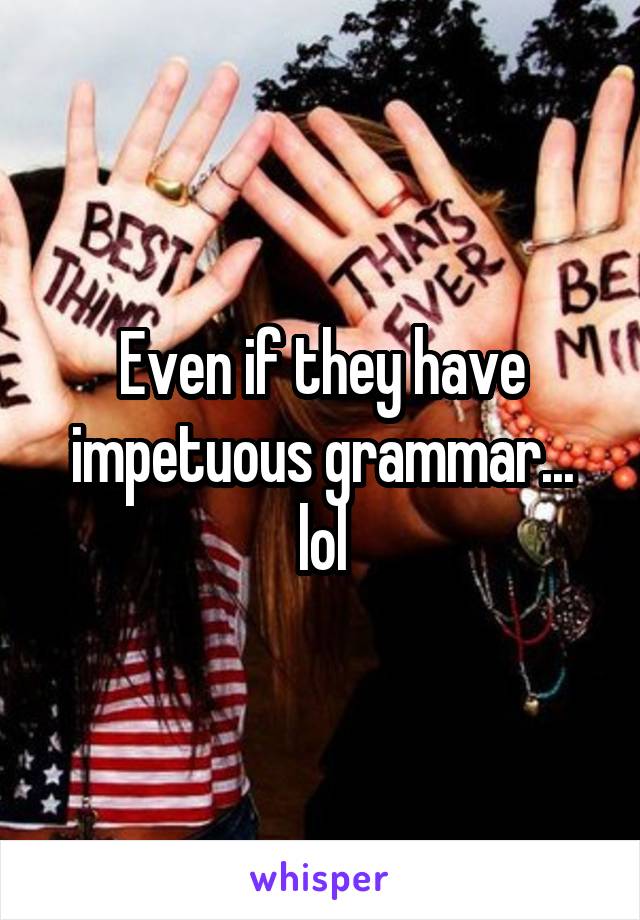 Even if they have impetuous grammar...
lol