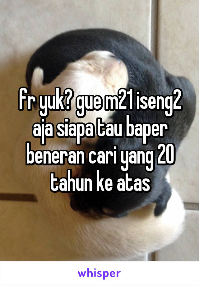 fr yuk? gue m21 iseng2 aja siapa tau baper beneran cari yang 20 tahun ke atas