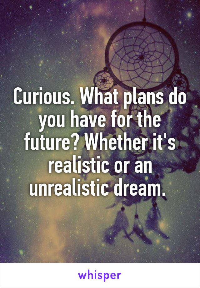 Curious. What plans do you have for the future? Whether it's realistic or an unrealistic dream. 