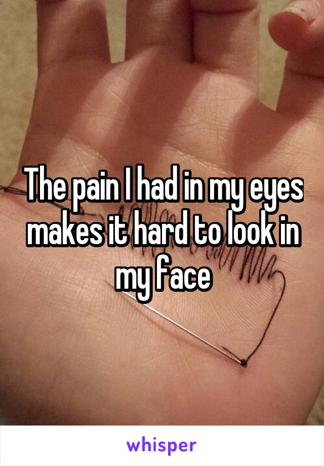 The pain I had in my eyes makes it hard to look in my face