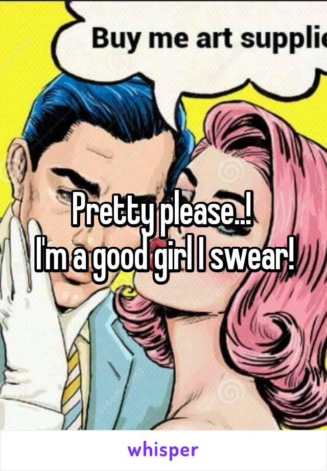 Pretty please..! 
I'm a good girl I swear!