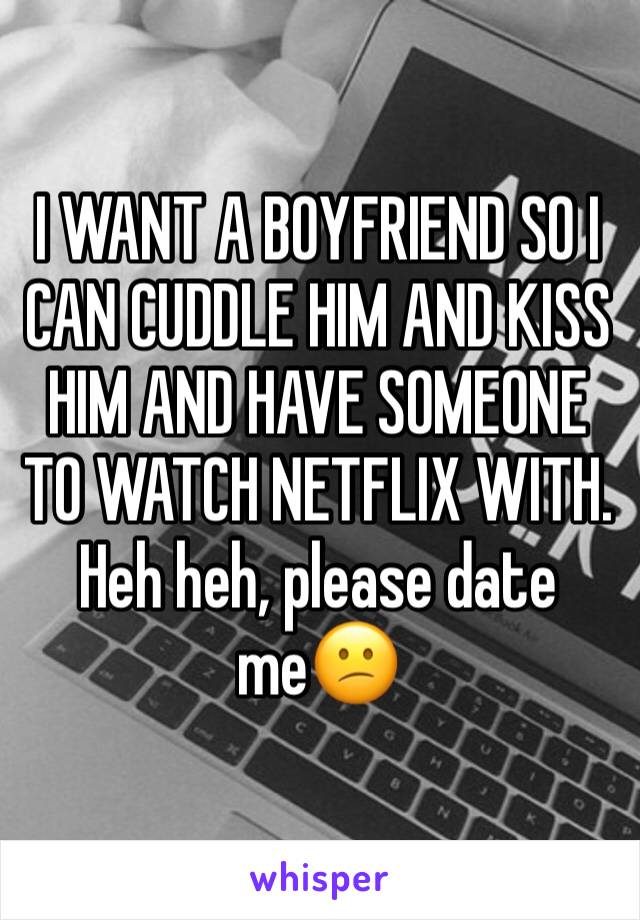 I WANT A BOYFRIEND SO I CAN CUDDLE HIM AND KISS HIM AND HAVE SOMEONE TO WATCH NETFLIX WITH. Heh heh, please date me😕