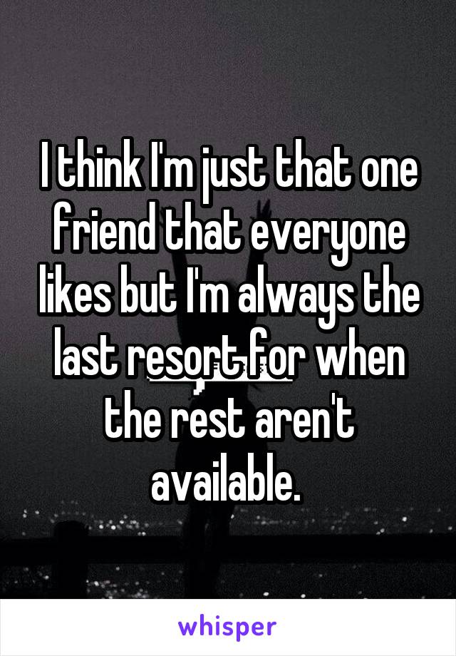 I think I'm just that one friend that everyone likes but I'm always the last resort for when the rest aren't available. 