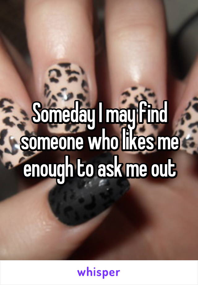 Someday I may find someone who likes me enough to ask me out