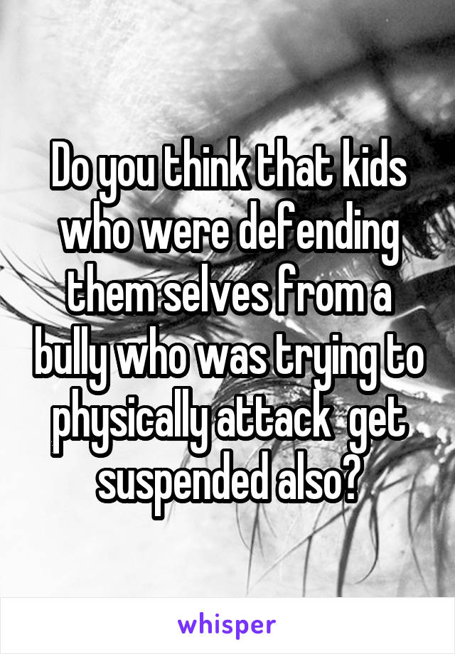 Do you think that kids who were defending them selves from a bully who was trying to physically attack  get suspended also?