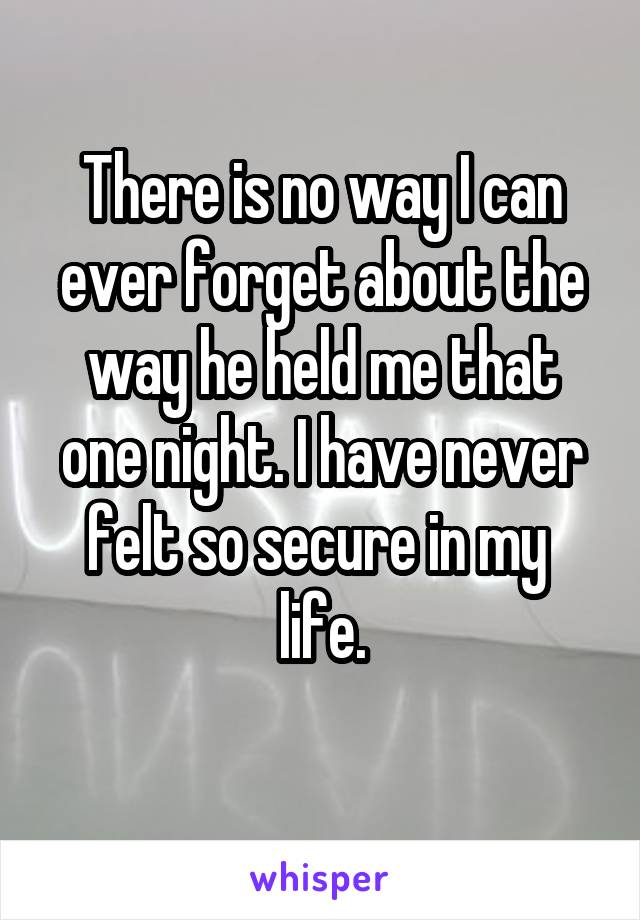 There is no way I can ever forget about the way he held me that one night. I have never felt so secure in my  life.
