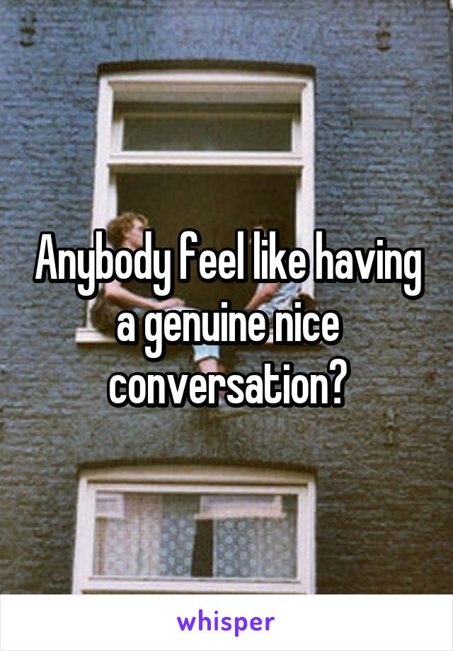 Anybody feel like having a genuine nice conversation?