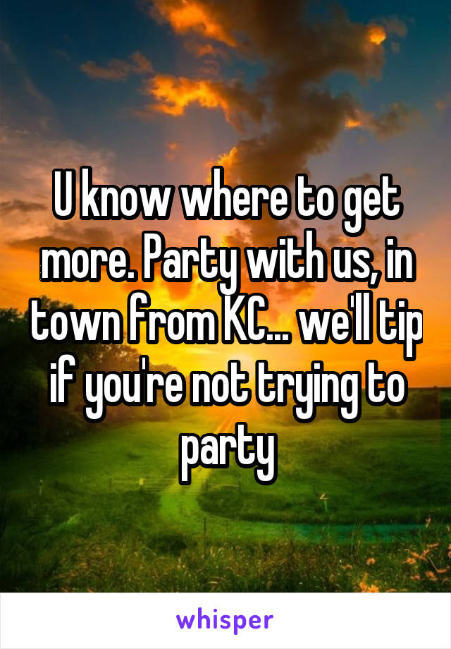 U know where to get more. Party with us, in town from KC... we'll tip if you're not trying to party