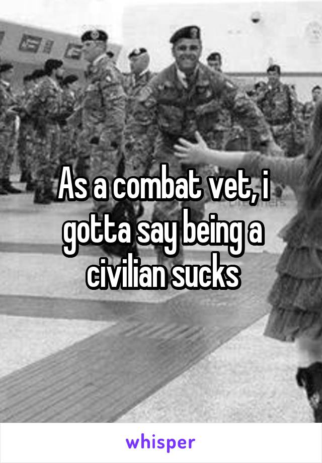 As a combat vet, i gotta say being a civilian sucks