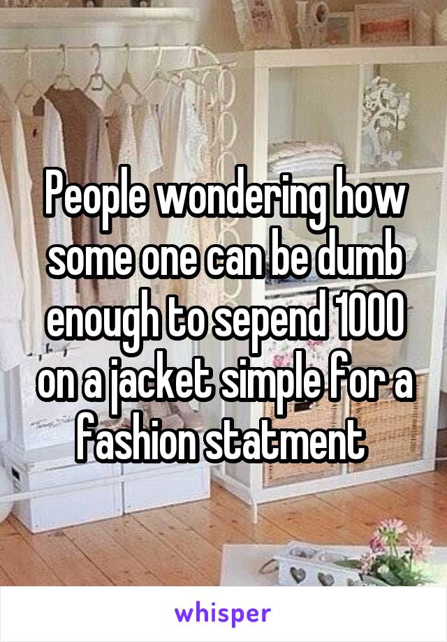 People wondering how some one can be dumb enough to sepend 1000 on a jacket simple for a fashion statment 