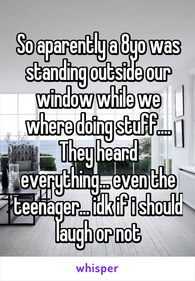 So aparently a 8yo was standing outside our window while we where doing stuff....
They heard everything... even the teenager... idk if i should laugh or not