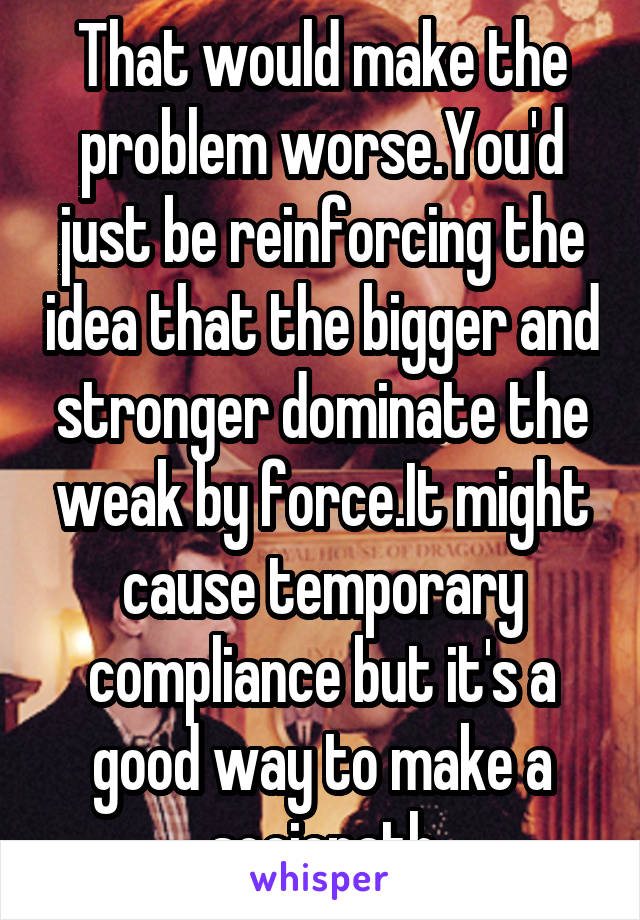 That would make the problem worse.You'd just be reinforcing the idea that the bigger and stronger dominate the weak by force.It might cause temporary compliance but it's a good way to make a sociopath