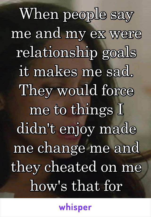 When people say me and my ex were relationship goals it makes me sad.
They would force me to things I didn't enjoy made me change me and they cheated on me how's that for relationship goals?