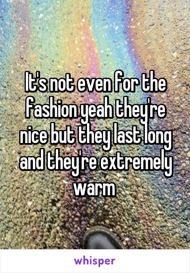 It's not even for the fashion yeah they're nice but they last long and they're extremely warm 