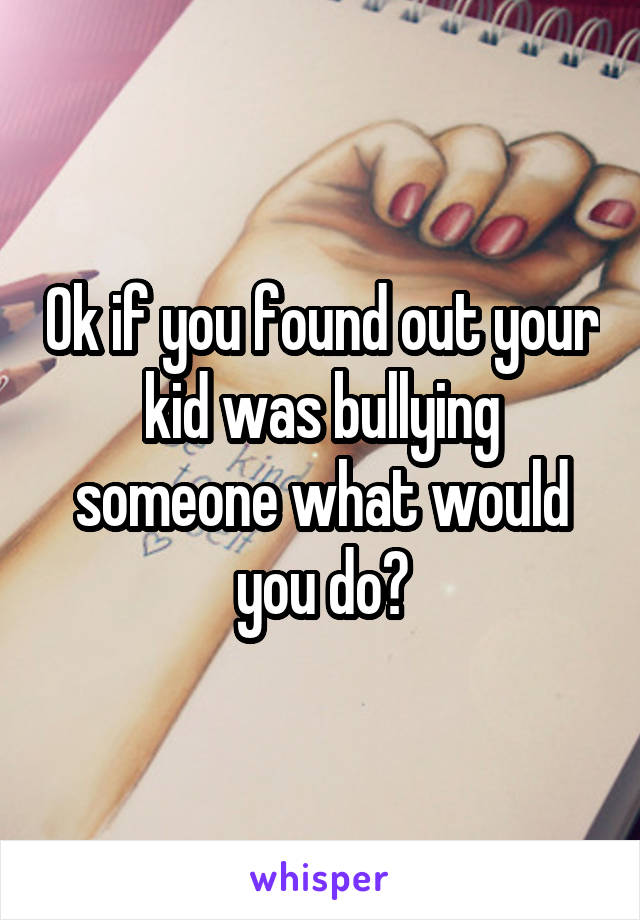 Ok if you found out your kid was bullying someone what would you do?