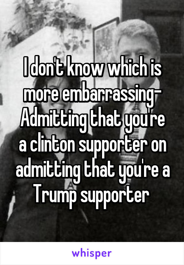 I don't know which is more embarrassing-
Admitting that you're a clinton supporter on admitting that you're a Trump supporter 