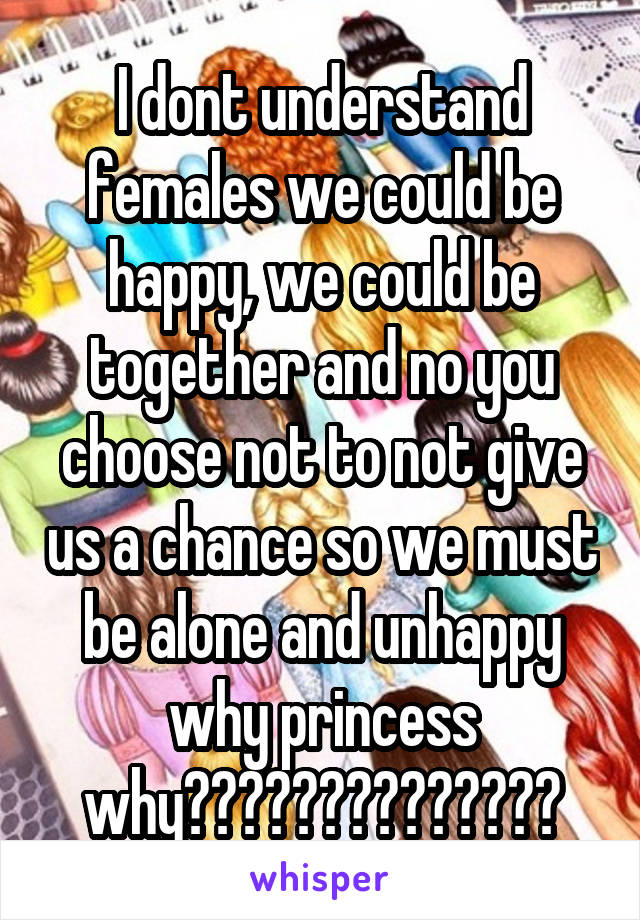 I dont understand females we could be happy, we could be together and no you choose not to not give us a chance so we must be alone and unhappy why princess why??????????????