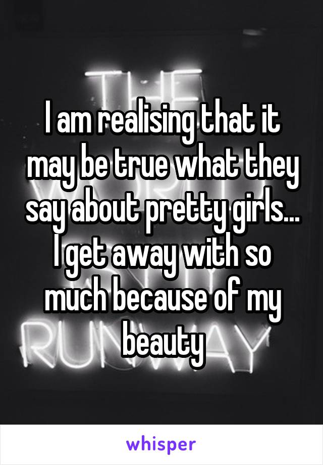 I am realising that it may be true what they say about pretty girls... I get away with so much because of my beauty