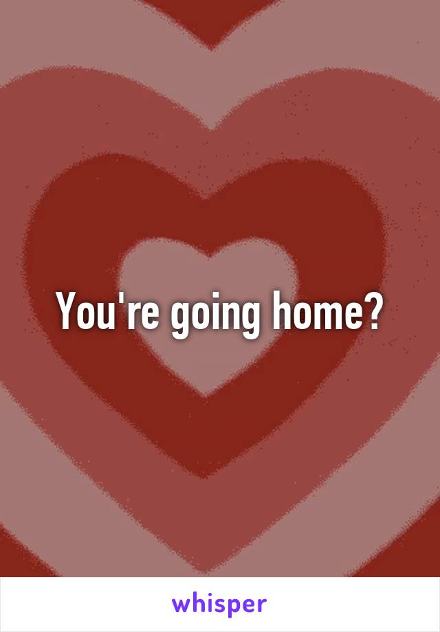 You're going home?