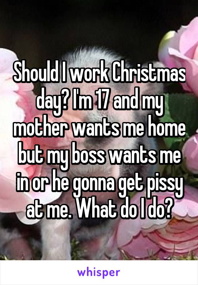 Should I work Christmas day? I'm 17 and my mother wants me home but my boss wants me in or he gonna get pissy at me. What do I do?