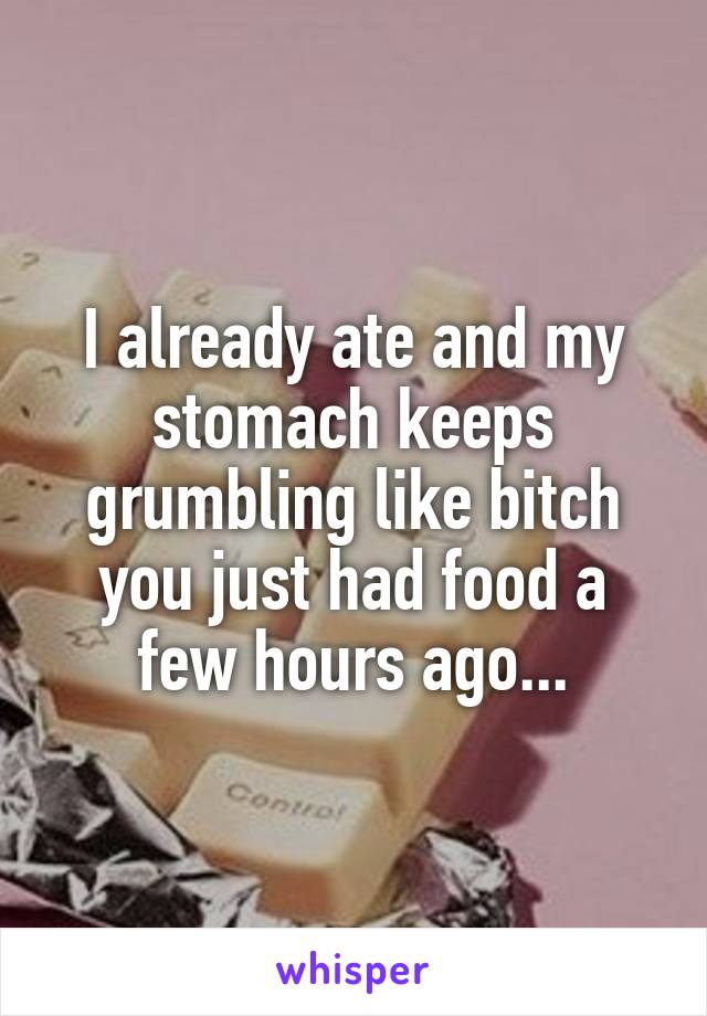 I already ate and my stomach keeps grumbling like bitch you just had food a few hours ago...