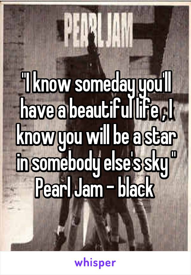 "I know someday you'll have a beautiful life , I know you will be a star in somebody else's sky "
Pearl Jam - black 