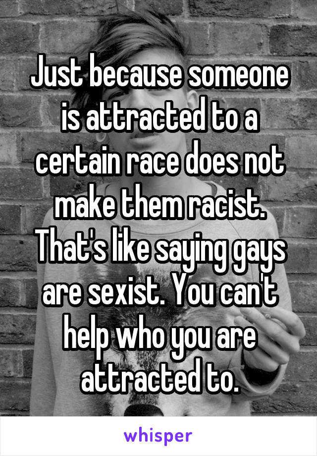 Just because someone is attracted to a certain race does not make them racist. That's like saying gays are sexist. You can't help who you are attracted to.