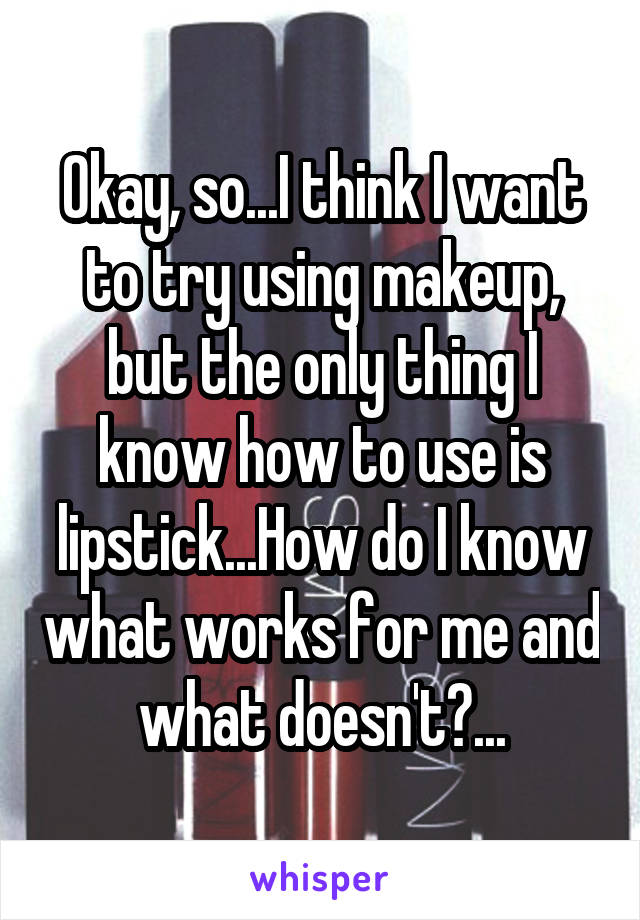 Okay, so...I think I want to try using makeup, but the only thing I know how to use is lipstick...How do I know what works for me and what doesn't?...