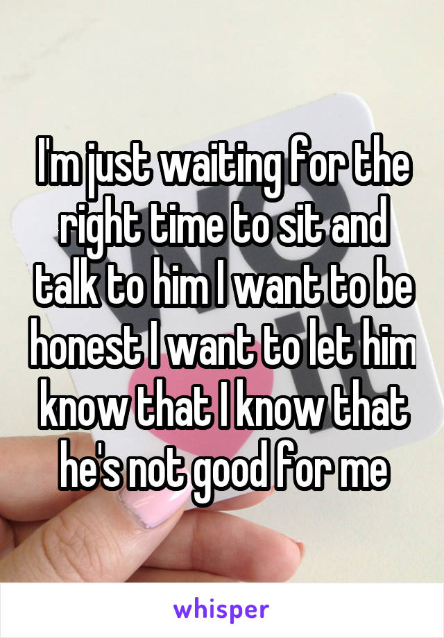 I'm just waiting for the right time to sit and talk to him I want to be honest I want to let him know that I know that he's not good for me