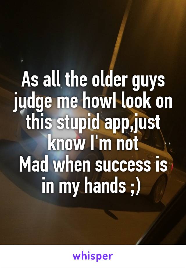 As all the older guys judge me howI look on this stupid app,just know I'm not
Mad when success is in my hands ;) 