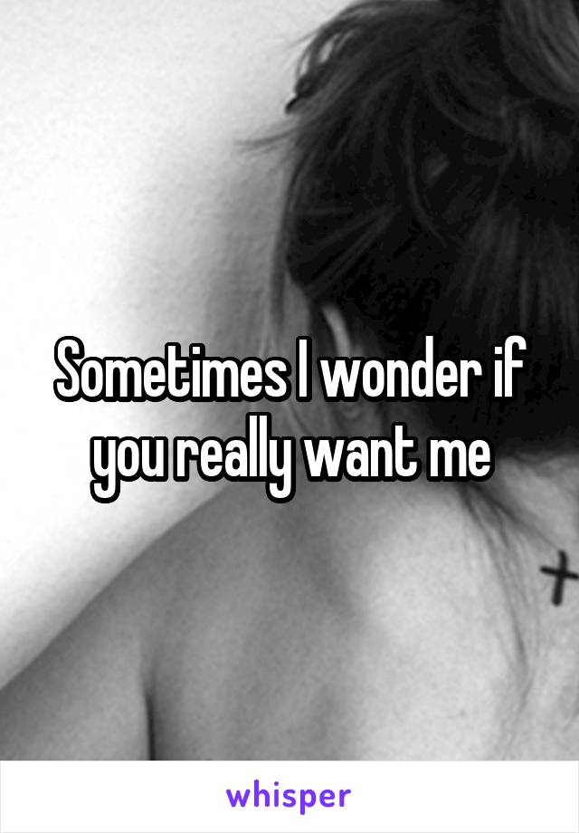 Sometimes I wonder if you really want me