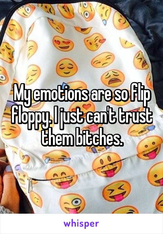 My emotions are so flip floppy. I just can't trust them bitches.