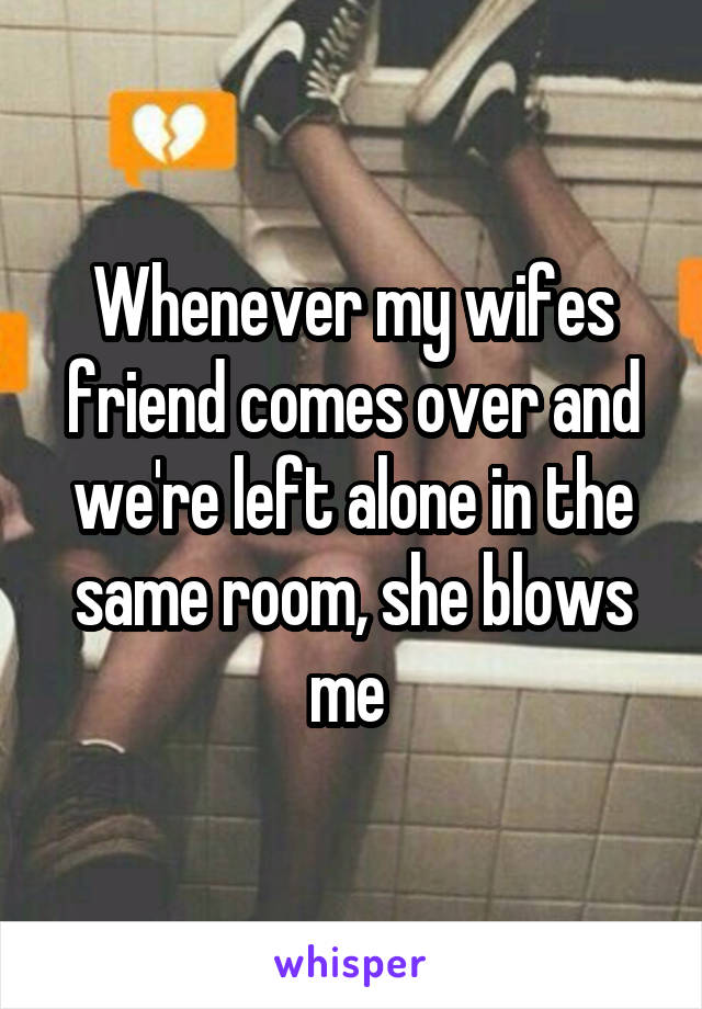 Whenever my wifes friend comes over and we're left alone in the same room, she blows me 