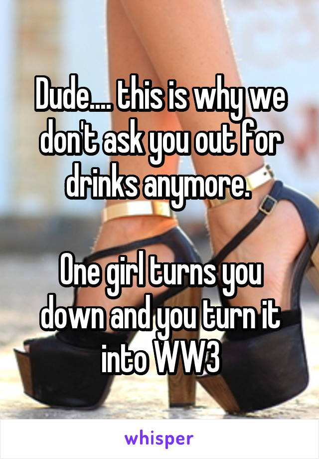 Dude.... this is why we don't ask you out for drinks anymore. 

One girl turns you down and you turn it into WW3