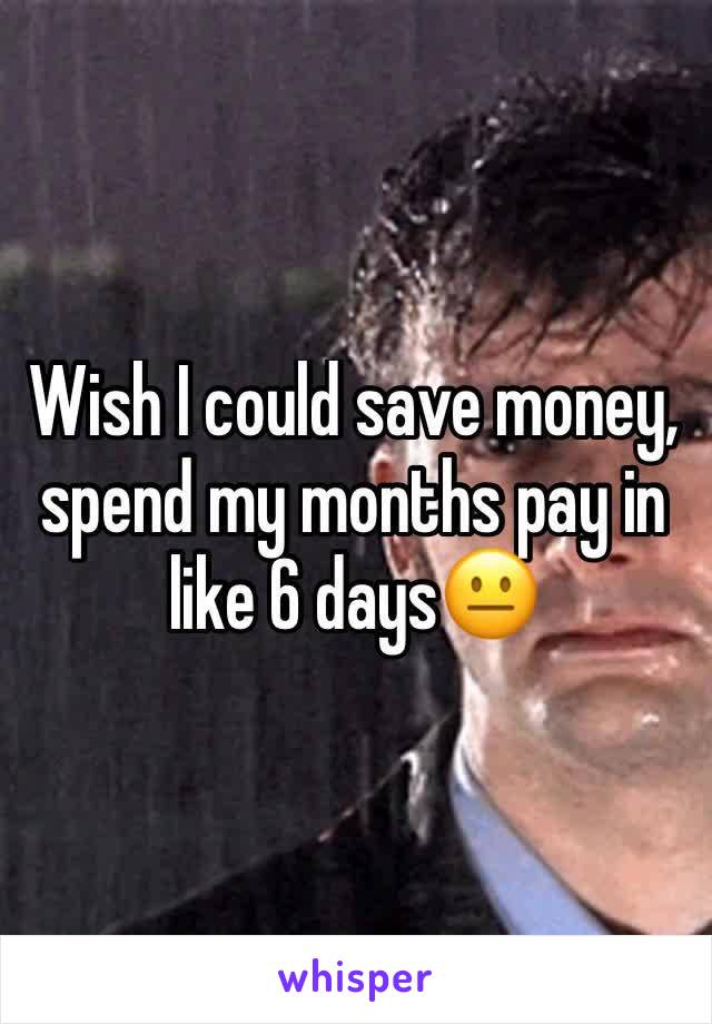 Wish I could save money, spend my months pay in like 6 days😐