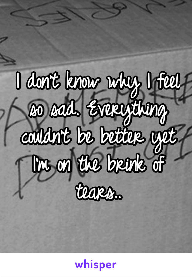 I don't know why I feel so sad. Everything couldn't be better yet I'm on the brink of tears..