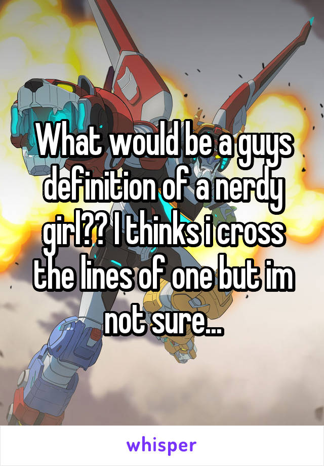 What would be a guys definition of a nerdy girl?? I thinks i cross the lines of one but im not sure...