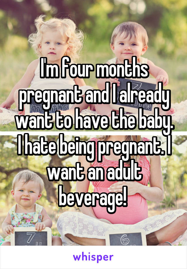 I'm four months pregnant and I already want to have the baby. I hate being pregnant. I want an adult beverage! 