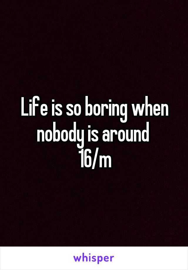 Life is so boring when nobody is around 
16/m