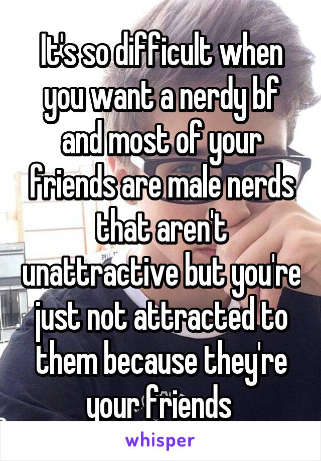 It's so difficult when you want a nerdy bf and most of your friends are male nerds that aren't unattractive but you're just not attracted to them because they're your friends 