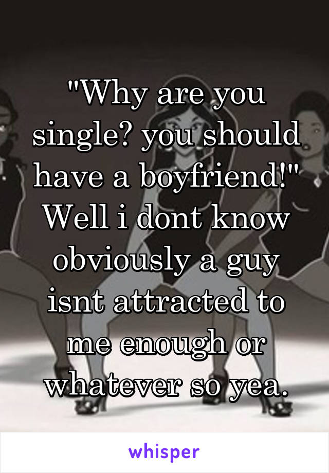 "Why are you single? you should have a boyfriend!"
Well i dont know obviously a guy isnt attracted to me enough or whatever so yea.