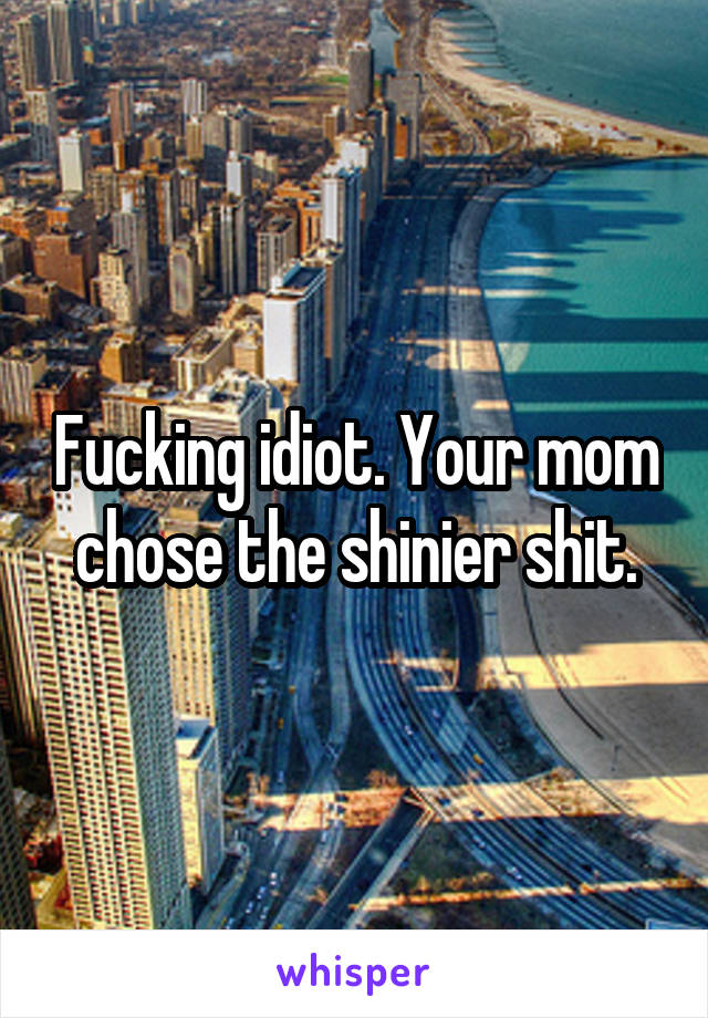 Fucking idiot. Your mom chose the shinier shit.