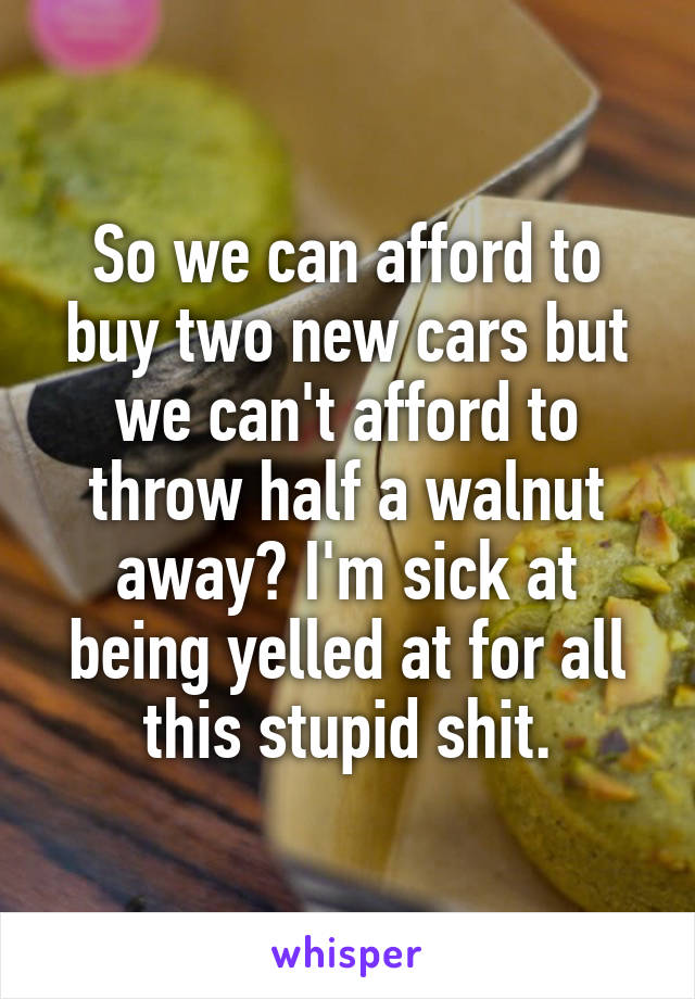 So we can afford to buy two new cars but we can't afford to throw half a walnut away? I'm sick at being yelled at for all this stupid shit.