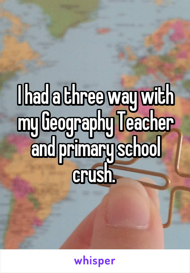 I had a three way with my Geography Teacher and primary school crush. 